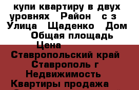 купи квартиру в двух уровнях › Район ­ с/з › Улица ­ Щаденко › Дом ­ 35 › Общая площадь ­ 111 › Цена ­ 4 100 000 - Ставропольский край, Ставрополь г. Недвижимость » Квартиры продажа   . Ставропольский край,Ставрополь г.